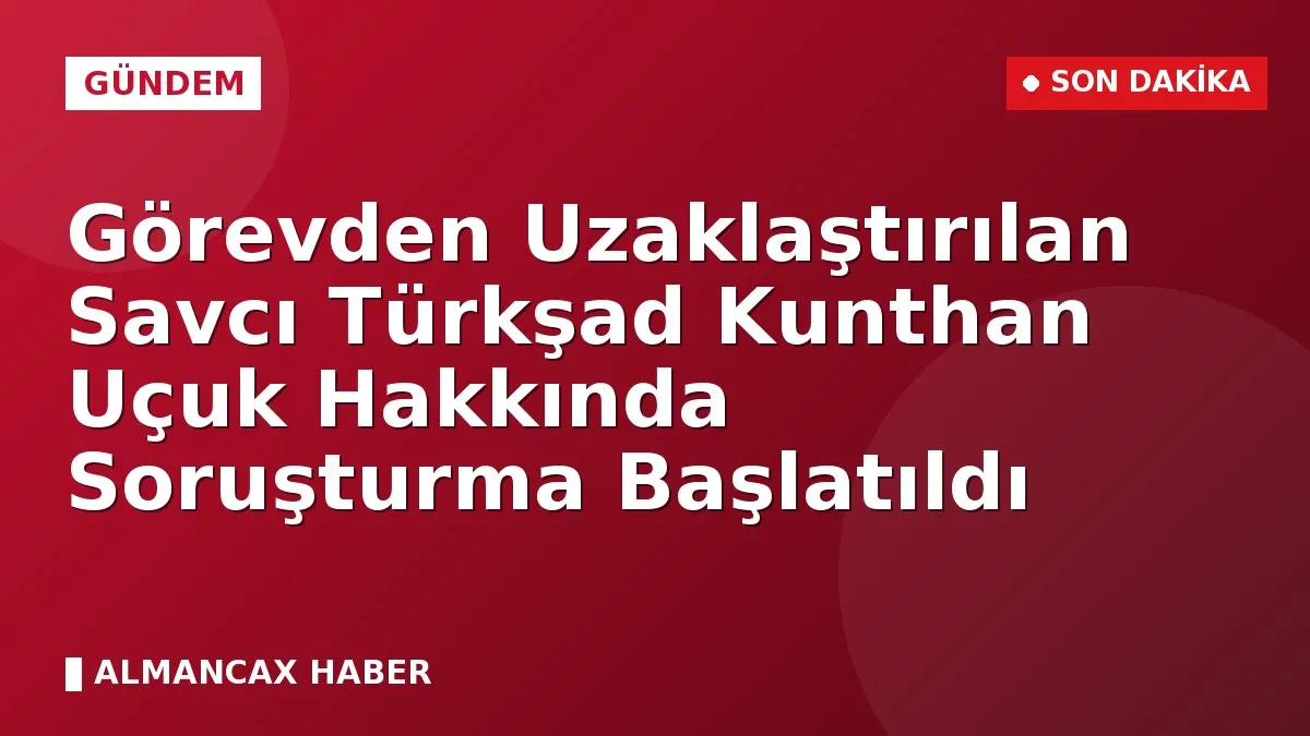 Görevden Uzaklaştırılan Savcı Türkşad Kunthan Uçuk Hakkında Soruşturma Başlatıldı