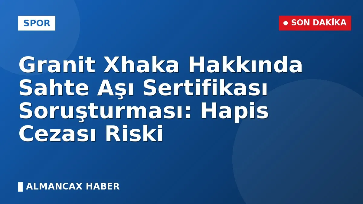Granit Xhaka Hakkında Sahte Aşı Sertifikası Soruşturması: Hapis Cezası Riski