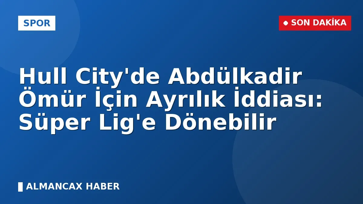 Hull City'de Abdülkadir Ömür İçin Ayrılık İddiası: Süper Lig'e Dönebilir