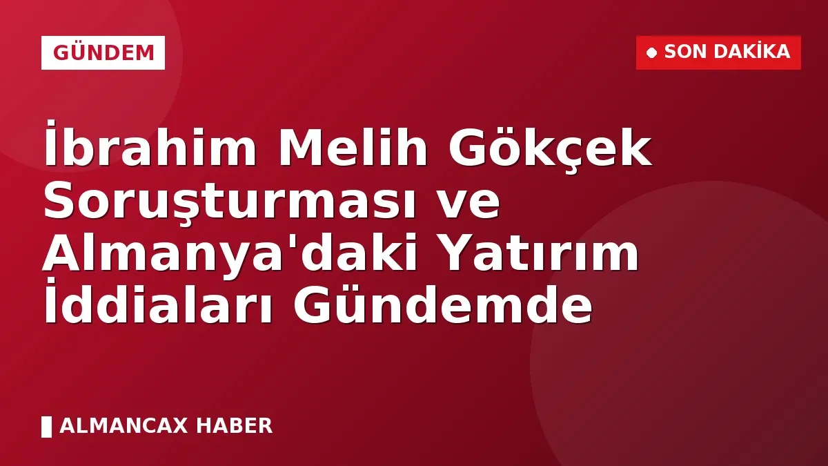 İbrahim Melih Gökçek Soruşturması ve Almanya'daki Yatırım İddiaları Gündemde