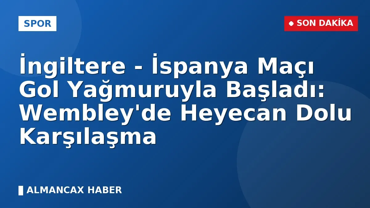 İngiltere - İspanya Maçı Gol Yağmuruyla Başladı: Wembley'de Heyecan Dolu Karşılaşma
