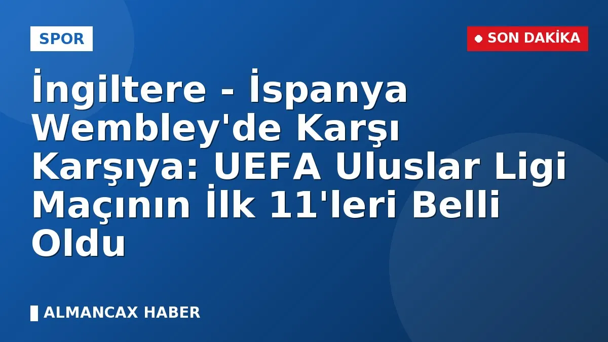 İngiltere - İspanya Wembley'de Karşı Karşıya: UEFA Uluslar Ligi Maçının İlk 11'leri Belli Oldu