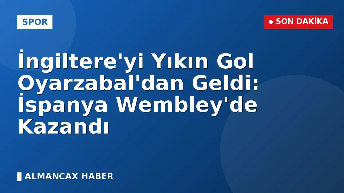 İngiltere'yi Yıkın Gol Oyarzabal'dan Geldi: İspanya Wembley'de Kazandı