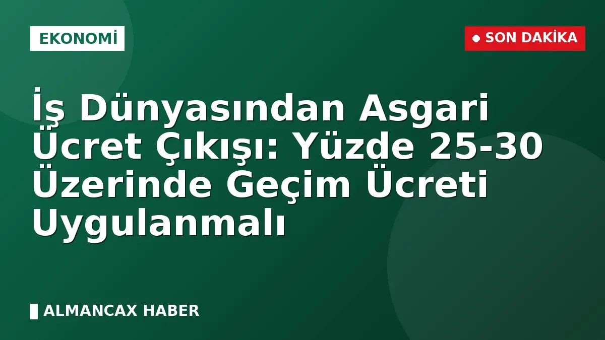 İş Dünyasından Asgari Ücret Çıkışı: Yüzde 25-30 Üzerinde Geçim Ücreti Uygulanmalı