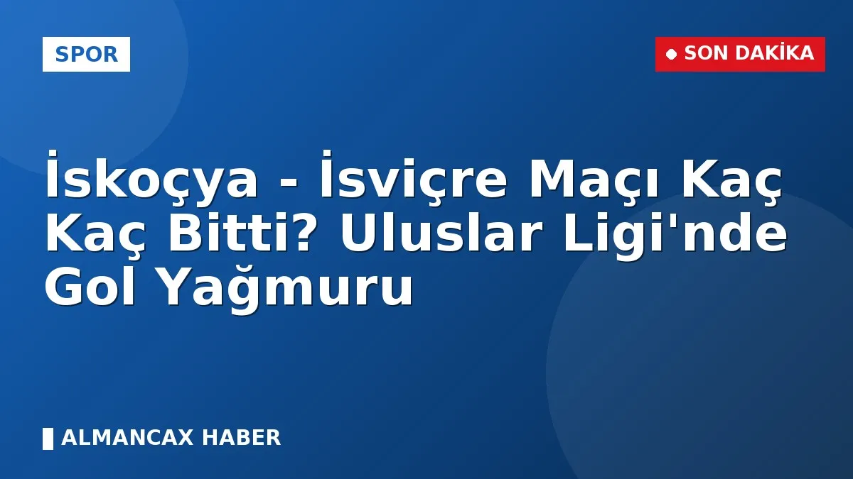 İskoçya - İsviçre Maçı Kaç Kaç Bitti? Uluslar Ligi'nde Gol Yağmuru