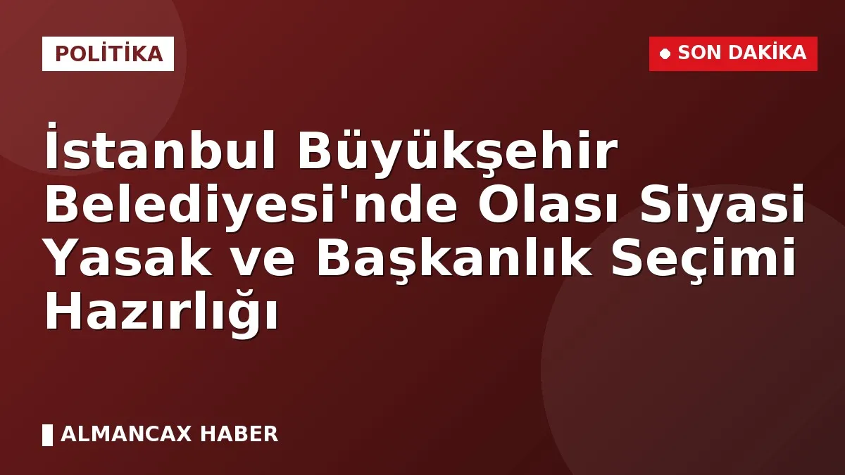 İstanbul Büyükşehir Belediyesi'nde Olası Siyasi Yasak ve Başkanlık Seçimi Hazırlığı