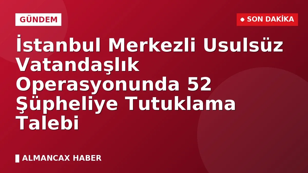İstanbul Merkezli Usulsüz Vatandaşlık Operasyonunda 52 Şüpheliye Tutuklama Talebi