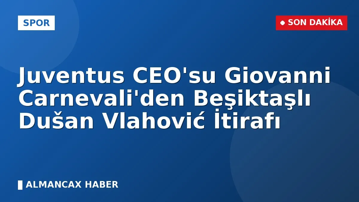 Juventus CEO'su Giovanni Carnevali'den Beşiktaşlı Dušan Vlahović İtirafı