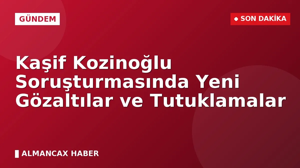 Kaşif Kozinoğlu Soruşturmasında Yeni Gözaltılar ve Tutuklamalar