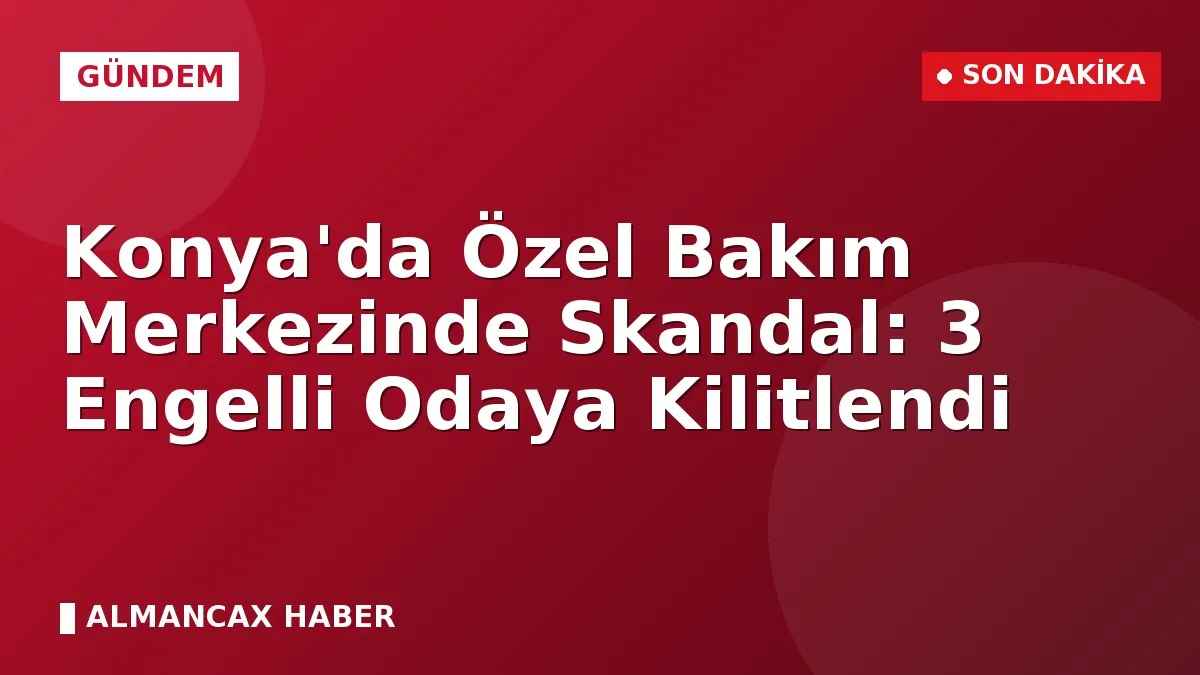 Konya'da Özel Bakım Merkezinde Skandal: 3 Engelli Odaya Kilitlendi
