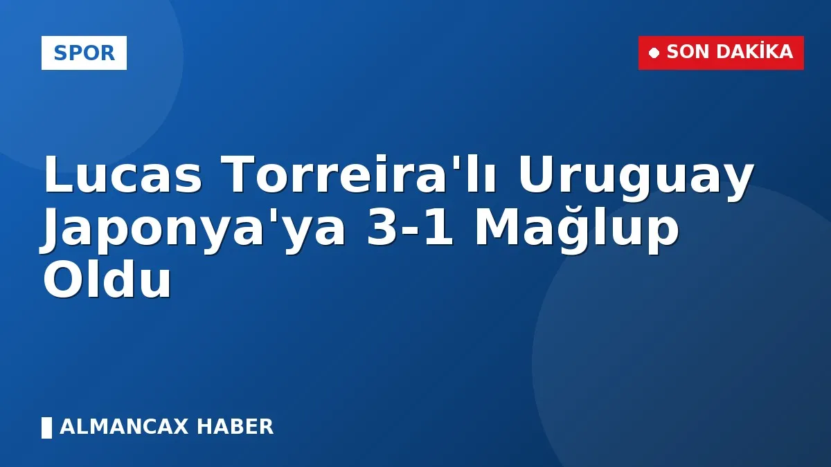 Lucas Torreira'lı Uruguay Japonya'ya 3-1 Mağlup Oldu