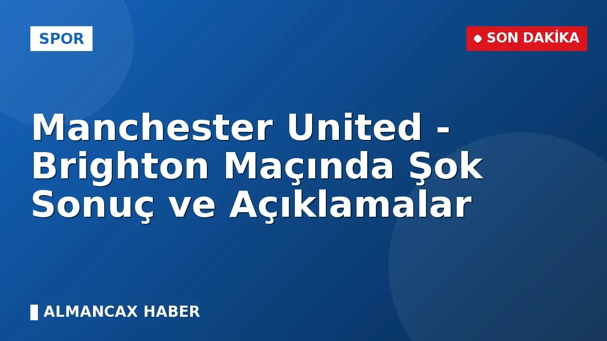 Manchester United - Brighton Maçında Şok Sonuç ve Açıklamalar