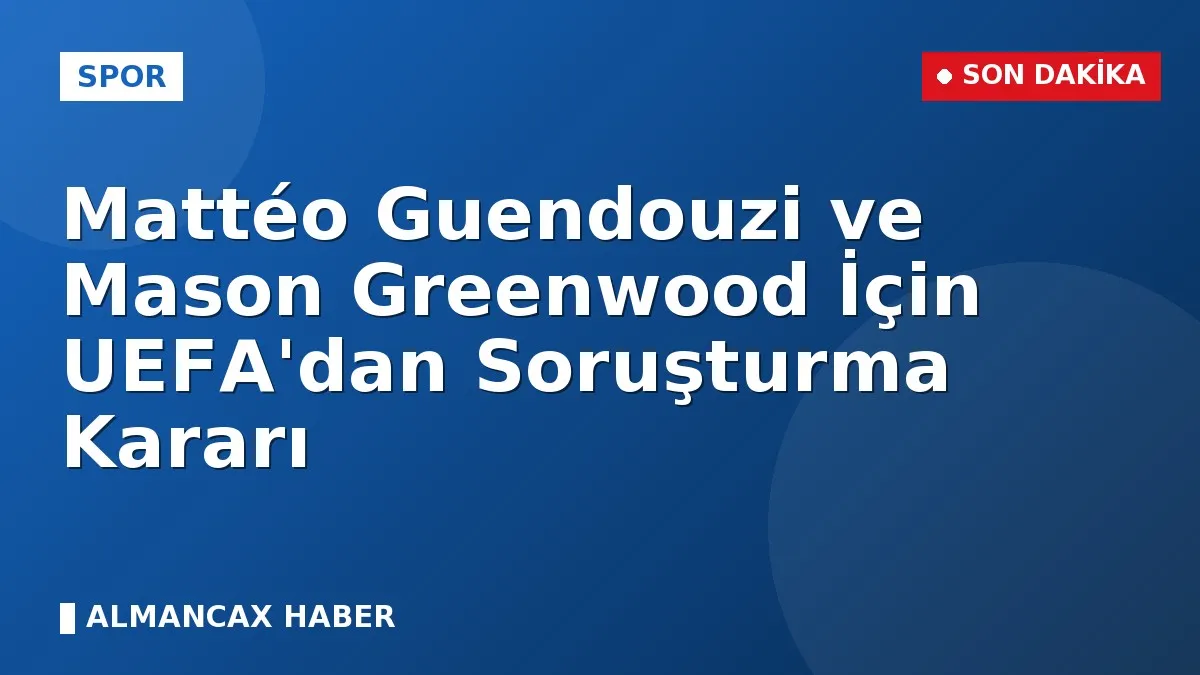 Mattéo Guendouzi ve Mason Greenwood İçin UEFA'dan Soruşturma Kararı
