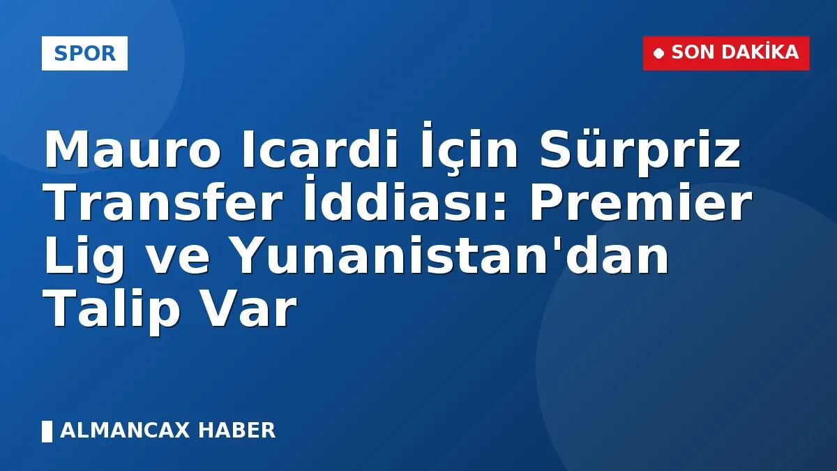 Mauro Icardi İçin Sürpriz Transfer İddiası: Premier Lig ve Yunanistan'dan Talip Var