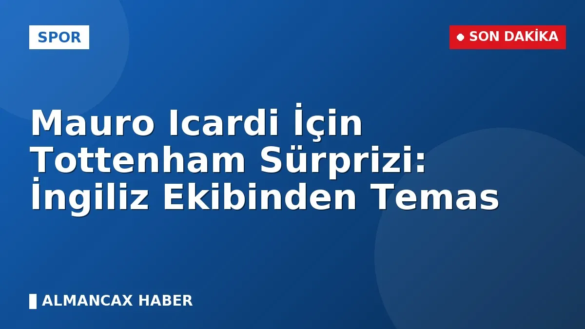 Mauro Icardi İçin Tottenham Sürprizi: İngiliz Ekibinden Temas