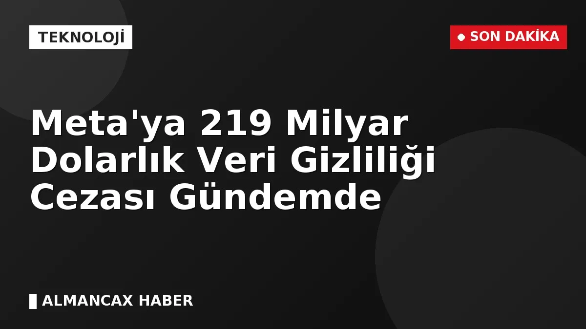 Meta'ya 219 Milyar Dolarlık Veri Gizliliği Cezası Gündemde