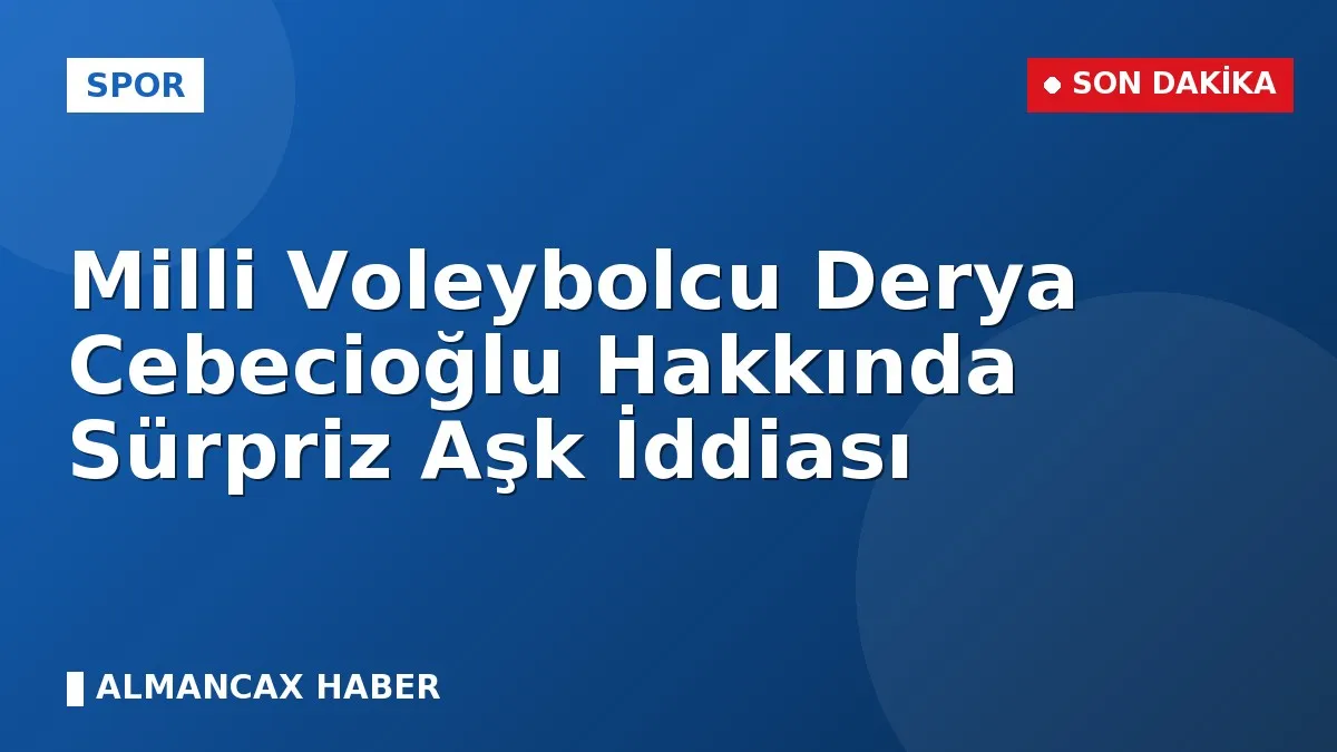 Milli Voleybolcu Derya Cebecioğlu Hakkında Sürpriz Aşk İddiası