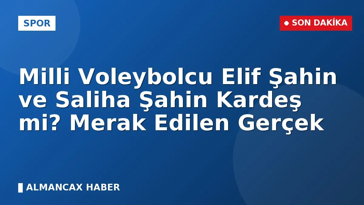 Milli Voleybolcu Elif Şahin ve Saliha Şahin Kardeş mi? Merak Edilen Gerçek