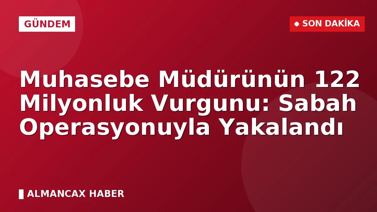 Muhasebe Müdürünün 122 Milyonluk Vurgunu: Sabah Operasyonuyla Yakalandı