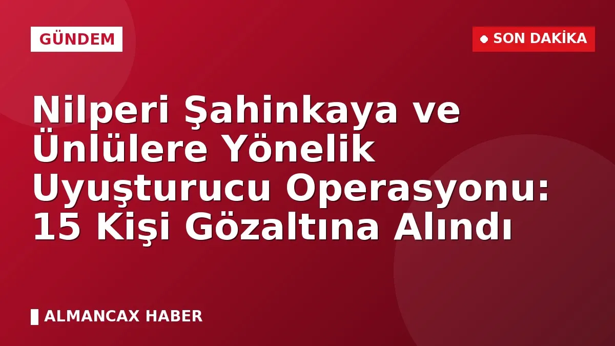 Nilperi Şahinkaya ve Ünlülere Yönelik Uyuşturucu Operasyonu: 15 Kişi Gözaltına Alındı
