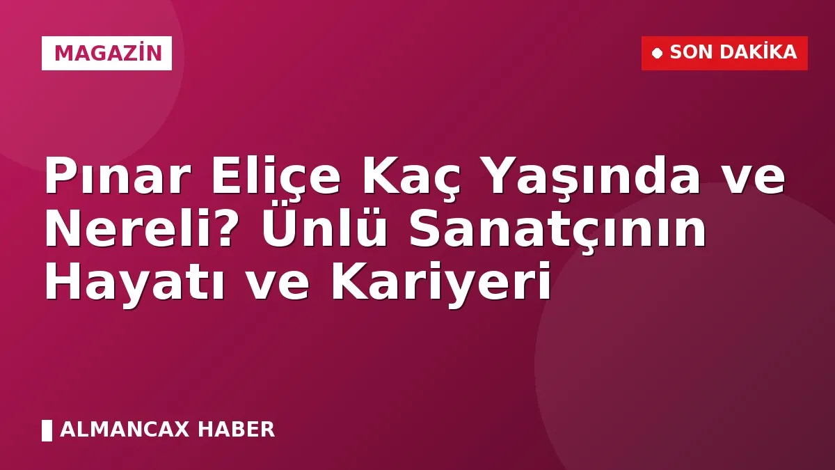 Pınar Eliçe Kaç Yaşında ve Nereli? Ünlü Sanatçının Hayatı ve Kariyeri