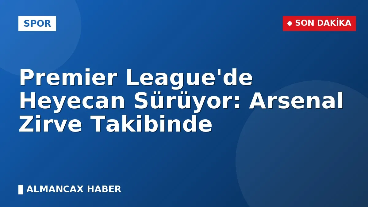 Premier League'de Heyecan Sürüyor: Arsenal Zirve Takibinde