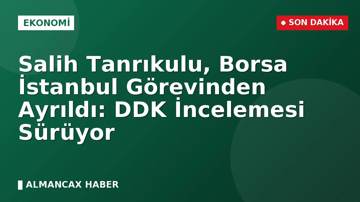 Salih Tanrıkulu, Borsa İstanbul Görevinden Ayrıldı: DDK İncelemesi Sürüyor