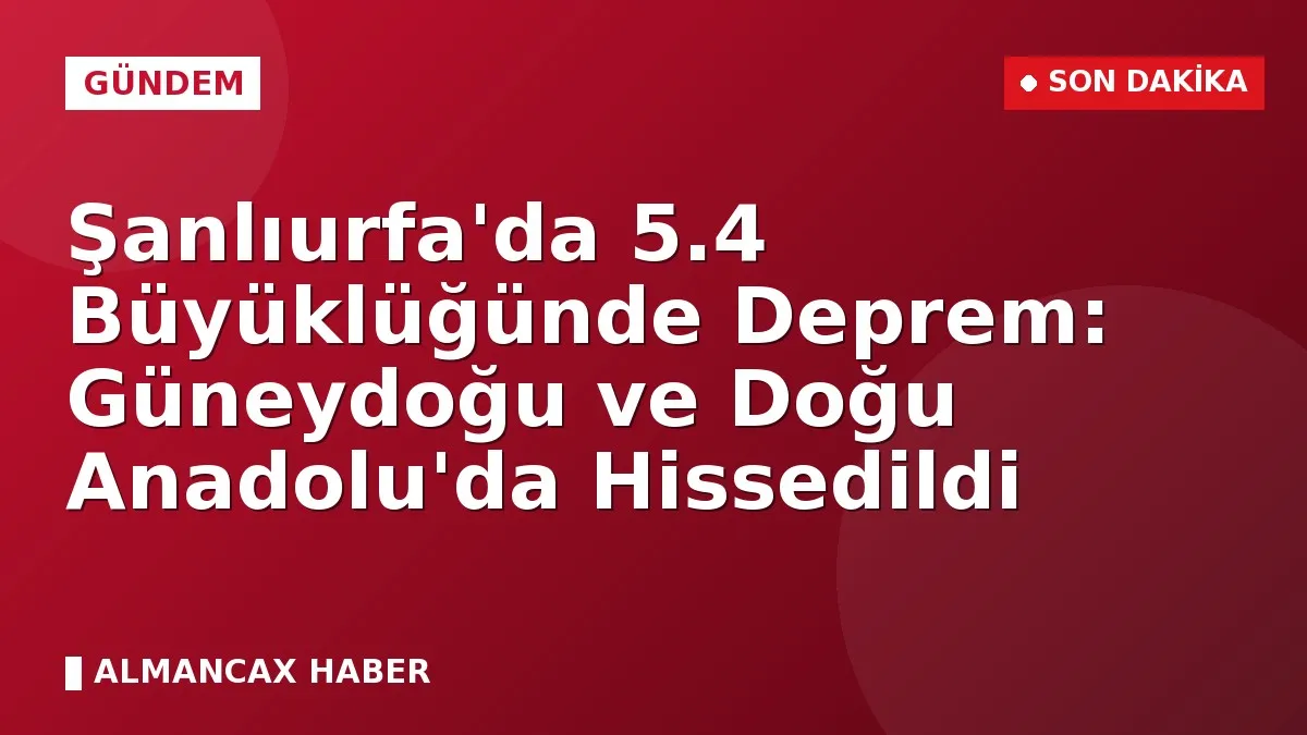 Şanlıurfa'da 5.4 Büyüklüğünde Deprem: Güneydoğu ve Doğu Anadolu'da Hissedildi