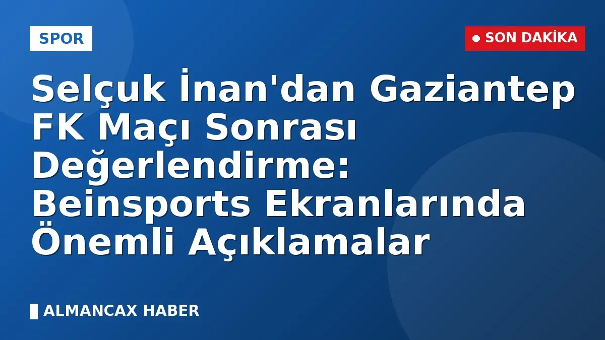 Selçuk İnan'dan Gaziantep FK Maçı Sonrası Değerlendirme: Beinsports Ekranlarında Önemli Açıklamalar