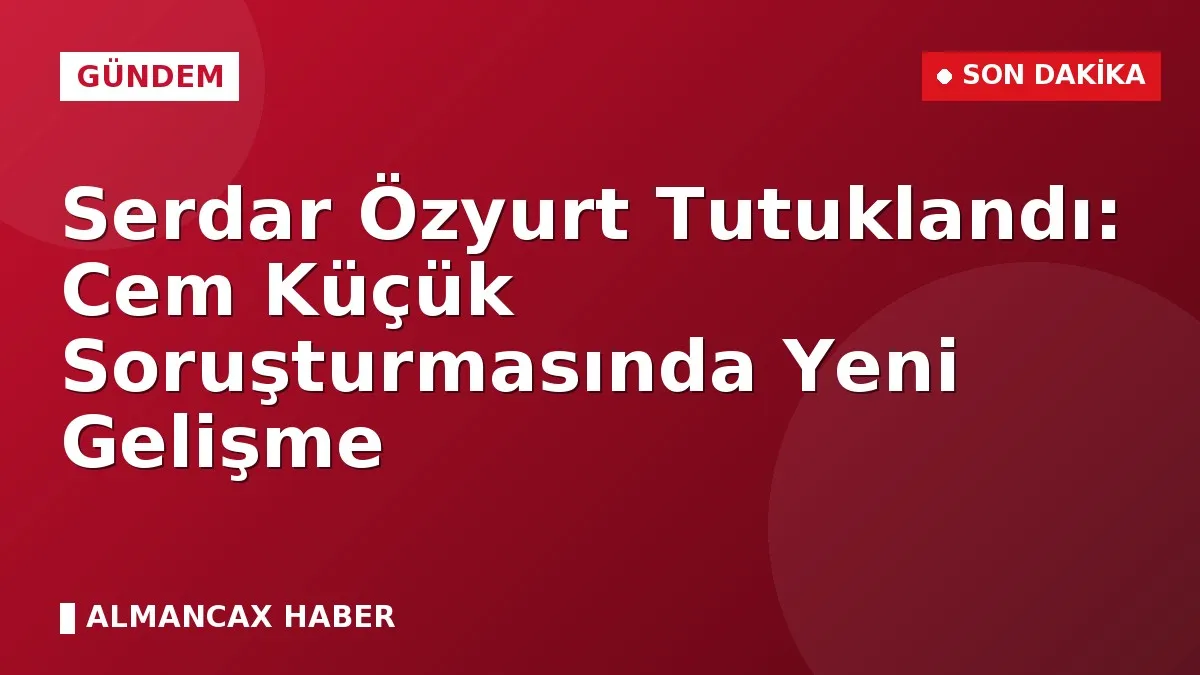 Serdar Özyurt Tutuklandı: Cem Küçük Soruşturmasında Yeni Gelişme