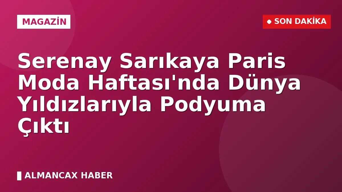 Serenay Sarıkaya Paris Moda Haftası'nda Dünya Yıldızlarıyla Podyuma Çıktı