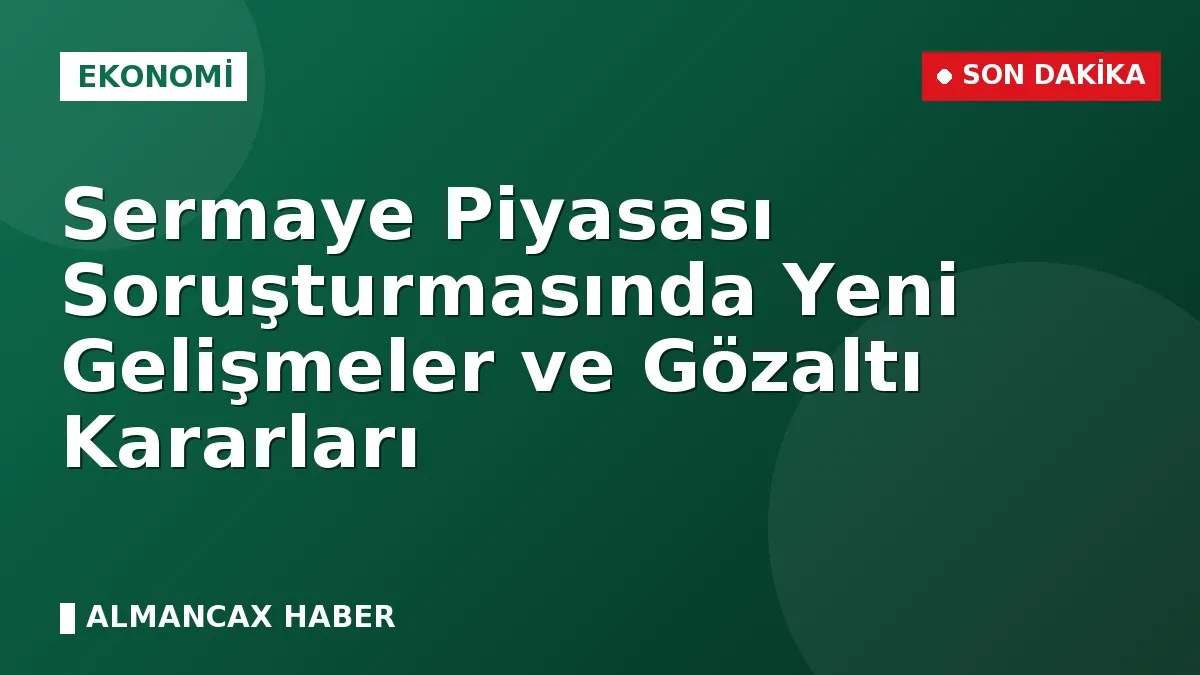 Sermaye Piyasası Soruşturmasında Yeni Gelişmeler ve Gözaltı Kararları