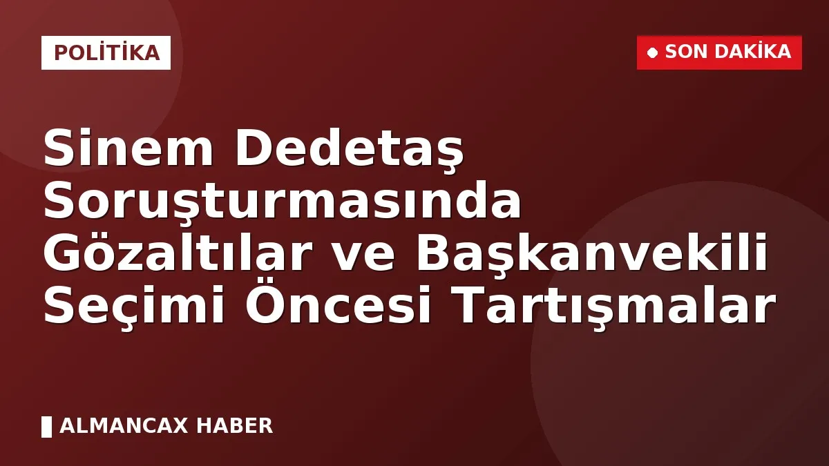 Sinem Dedetaş Soruşturmasında Gözaltılar ve Başkanvekili Seçimi Öncesi Tartışmalar