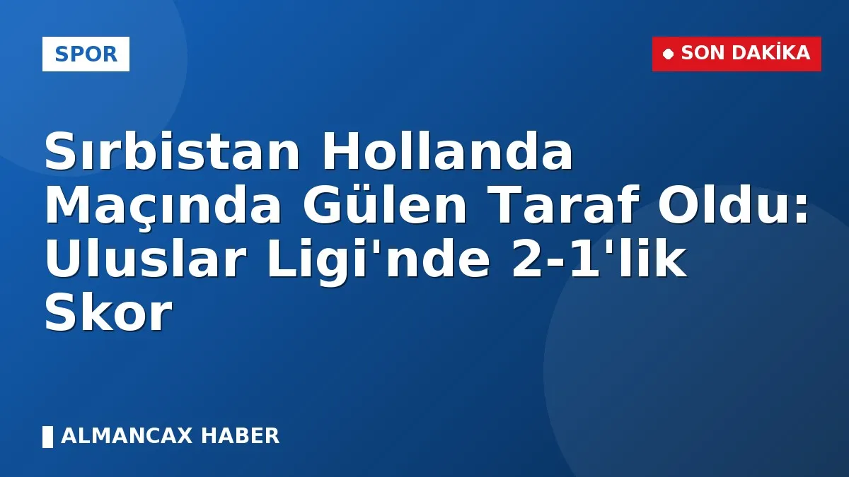 Sırbistan Hollanda Maçında Gülen Taraf Oldu: Uluslar Ligi'nde 2-1'lik Skor