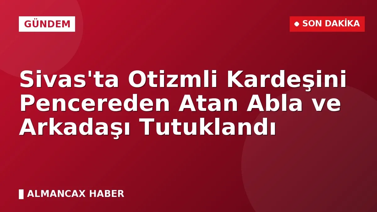 Sivas'ta Otizmli Kardeşini Pencereden Atan Abla ve Arkadaşı Tutuklandı
