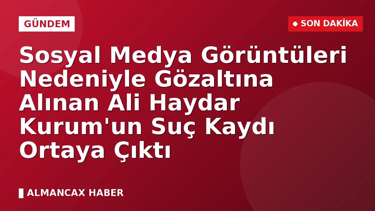 Sosyal Medya Görüntüleri Nedeniyle Gözaltına Alınan Ali Haydar Kurum'un Suç Kaydı Ortaya Çıktı