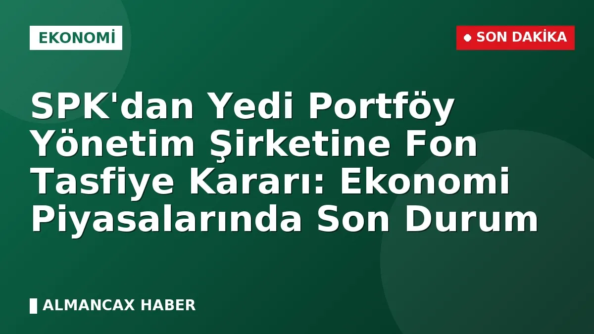 SPK'dan Yedi Portföy Yönetim Şirketine Fon Tasfiye Kararı: Ekonomi Piyasalarında Son Durum