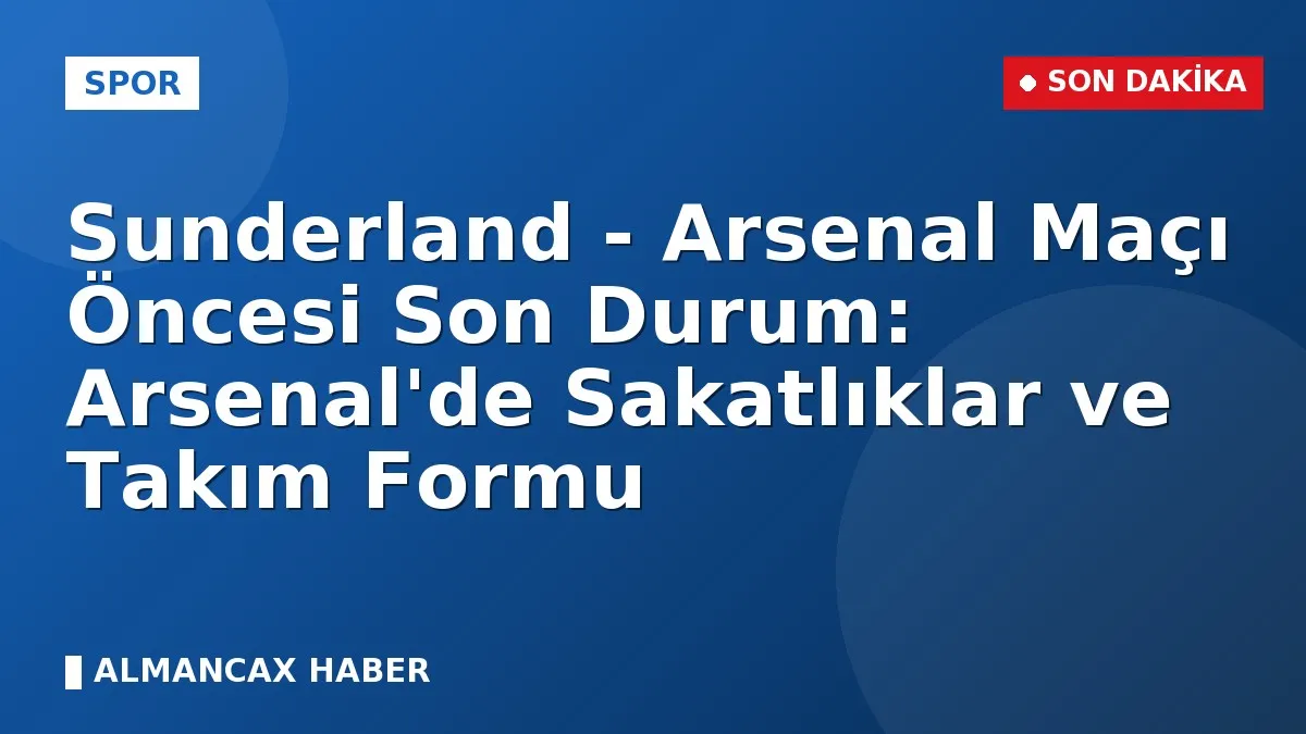 Sunderland - Arsenal Maçı Öncesi Son Durum: Arsenal'de Sakatlıklar ve Takım Formu