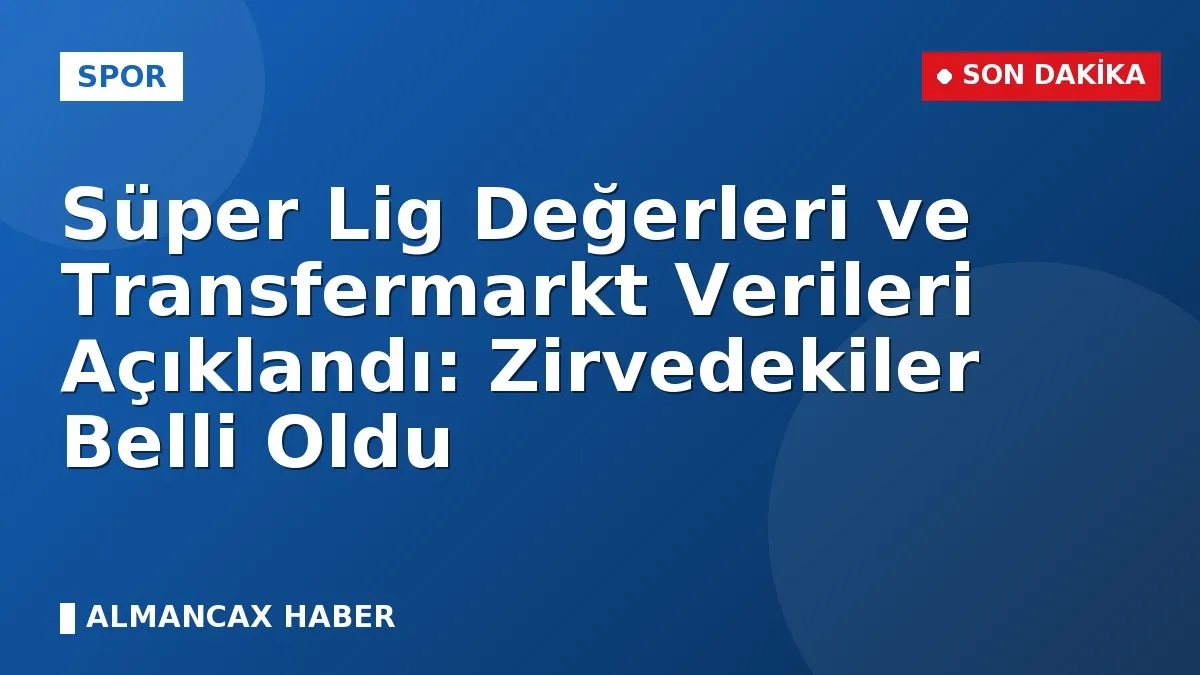 Süper Lig Değerleri ve Transfermarkt Verileri Açıklandı: Zirvedekiler Belli Oldu