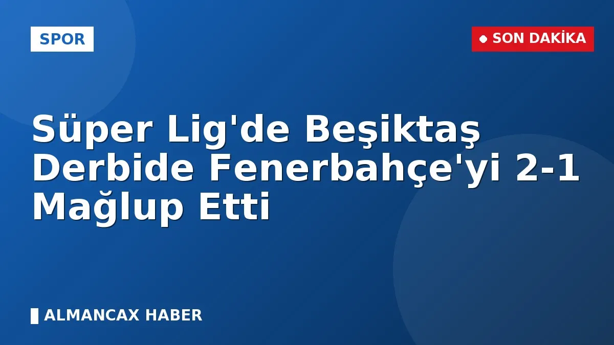 Süper Lig'de Beşiktaş Derbide Fenerbahçe'yi 2-1 Mağlup Etti