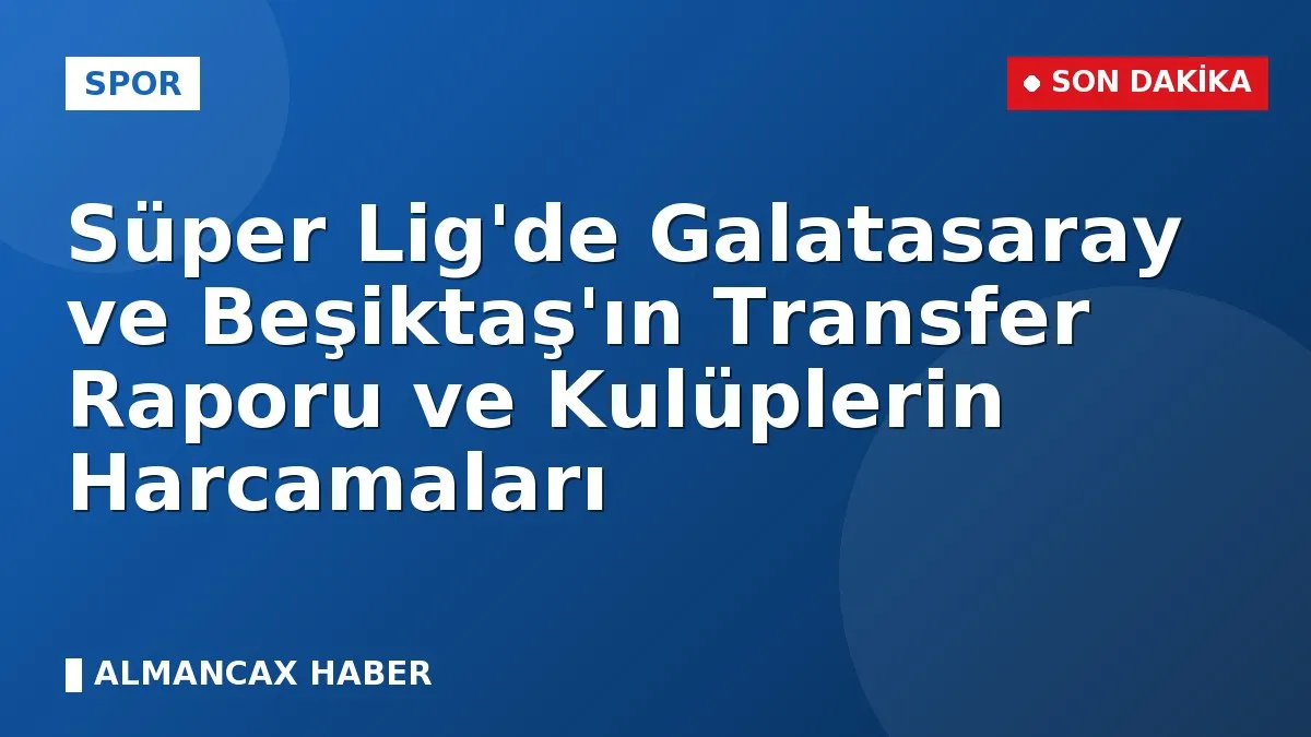 Süper Lig'de Galatasaray ve Beşiktaş'ın Transfer Raporu ve Kulüplerin Harcamaları