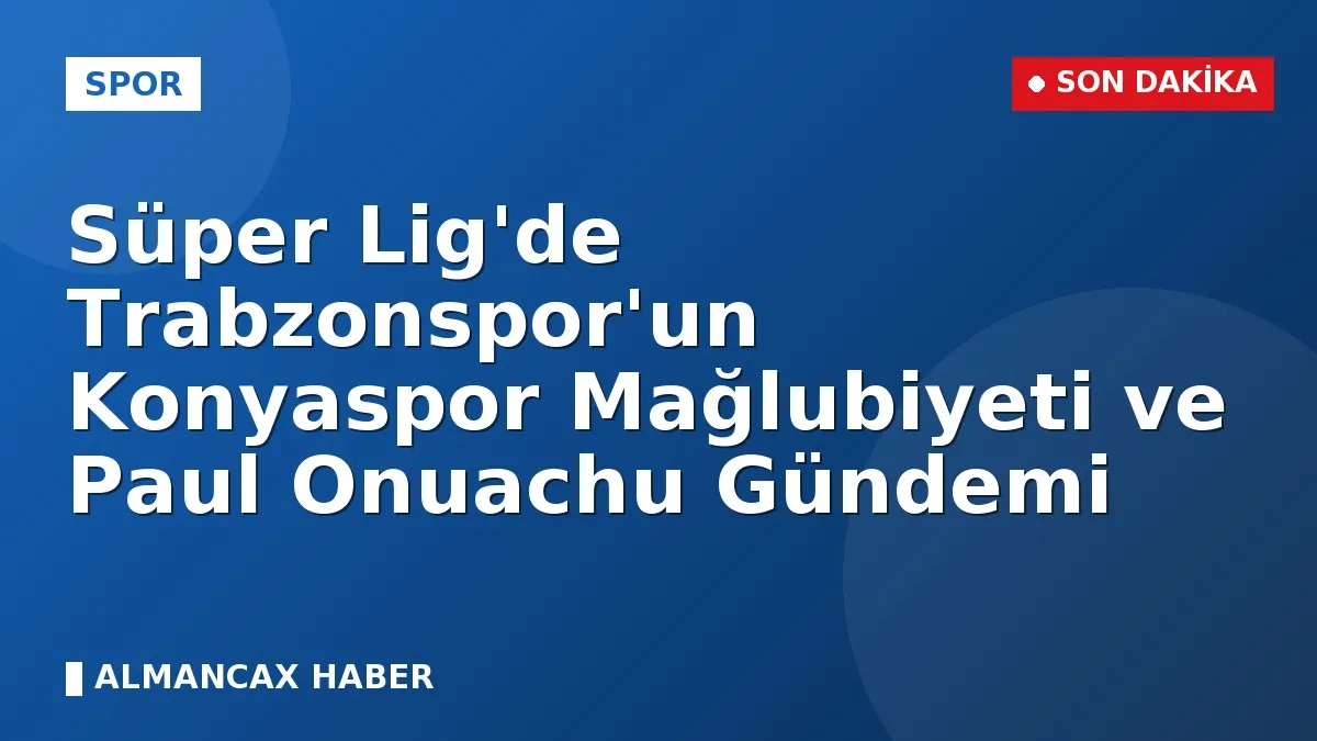 Süper Lig'de Trabzonspor'un Konyaspor Mağlubiyeti ve Paul Onuachu Gündemi