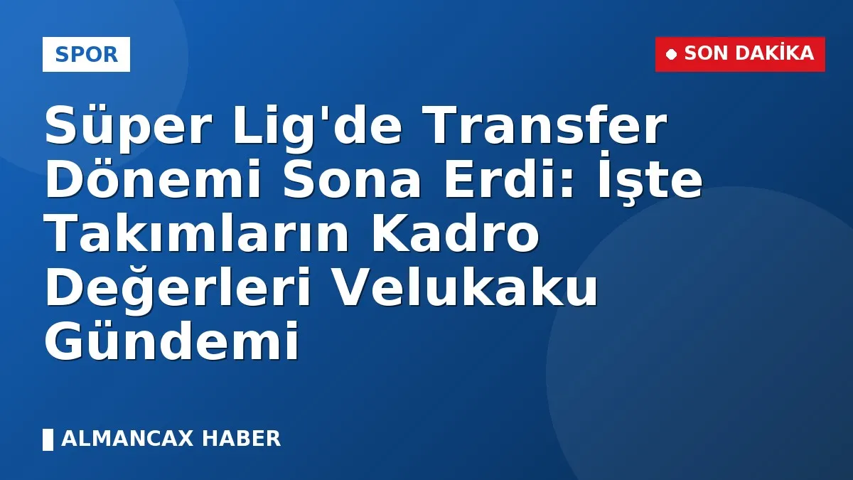 Süper Lig'de Transfer Dönemi Sona Erdi: İşte Takımların Kadro Değerleri Velukaku Gündemi