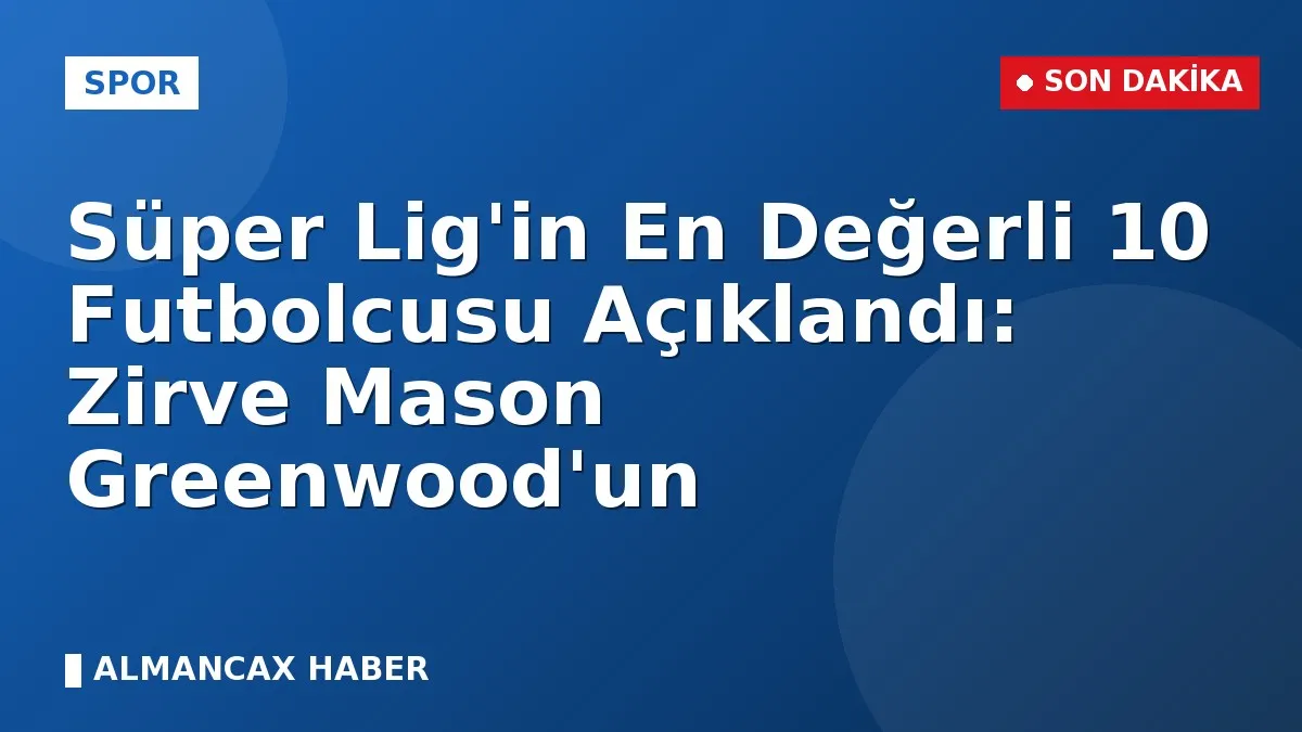 Süper Lig'in En Değerli 10 Futbolcusu Açıklandı: Zirve Mason Greenwood'un