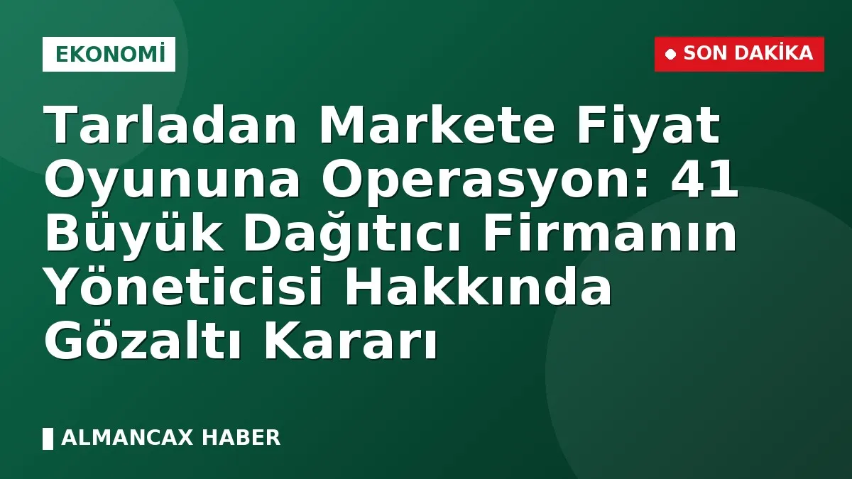 Tarladan Markete Fiyat Oyununa Operasyon: 41 Büyük Dağıtıcı Firmanın Yöneticisi Hakkında Gözaltı Kararı
