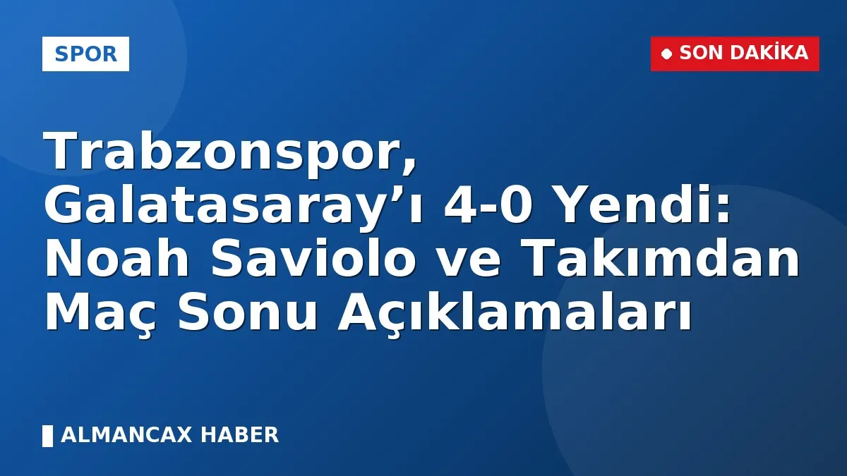 Trabzonspor, Galatasaray’ı 4-0 Yendi: Noah Saviolo ve Takımdan Maç Sonu Açıklamaları
