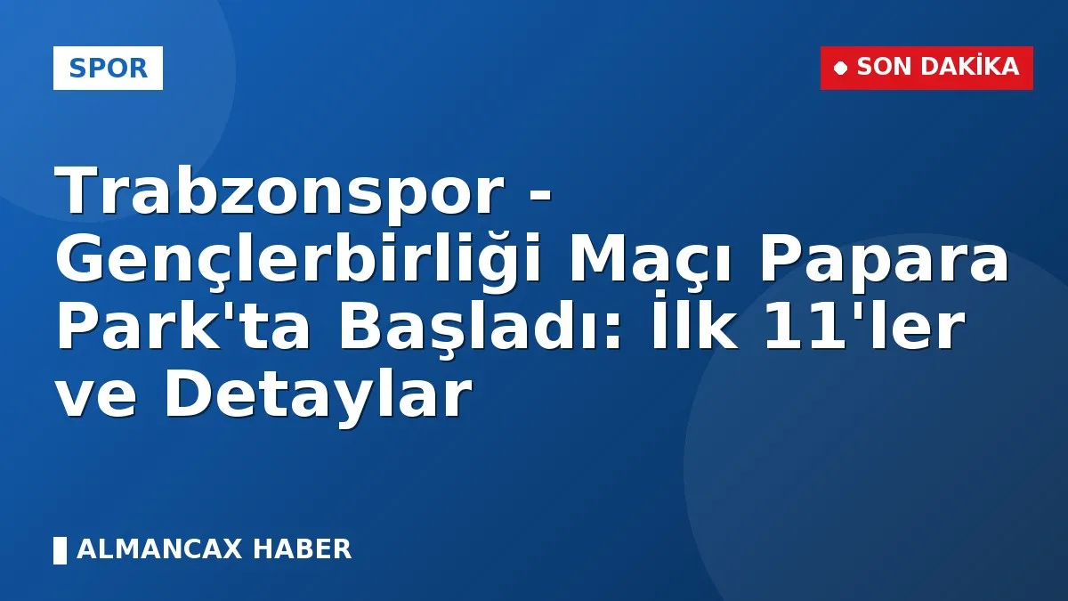 Trabzonspor - Gençlerbirliği Maçı Papara Park'ta Başladı: İlk 11'ler ve Detaylar