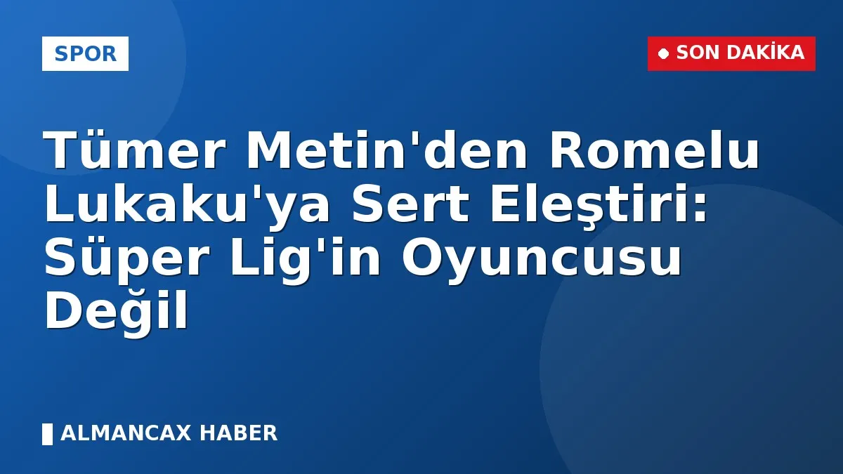 Tümer Metin'den Romelu Lukaku'ya Sert Eleştiri: Süper Lig'in Oyuncusu Değil