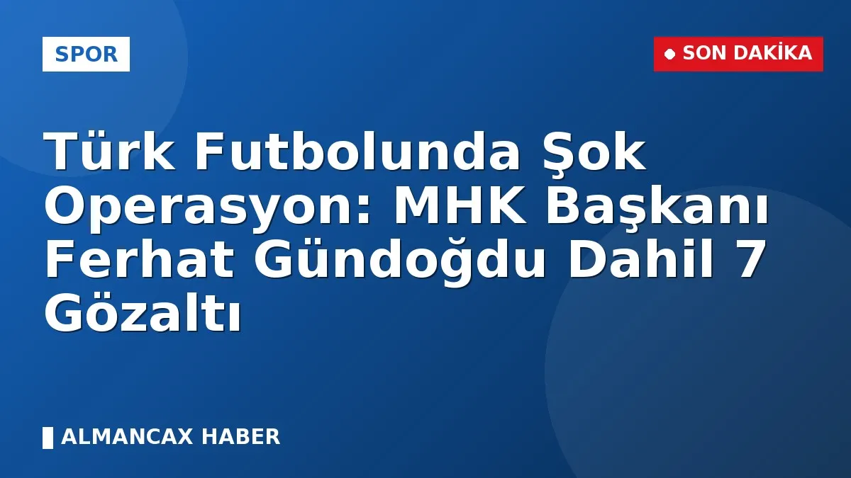 Türk Futbolunda Şok Operasyon: MHK Başkanı Ferhat Gündoğdu Dahil 7 Gözaltı