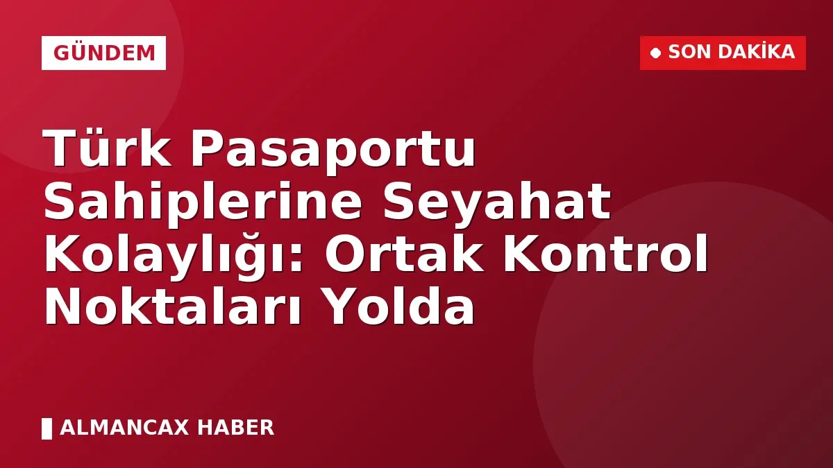 Türk Pasaportu Sahiplerine Seyahat Kolaylığı: Ortak Kontrol Noktaları Yolda